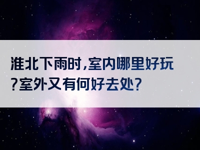 淮北下雨时，室内哪里好玩？室外又有何好去处？