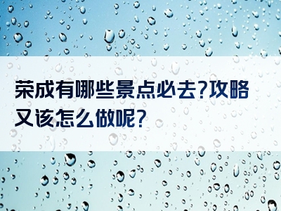 荣成有哪些景点必去？攻略又该怎么做呢？