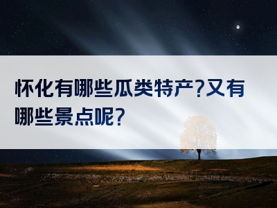 怀化有哪些瓜类特产？又有哪些景点呢？