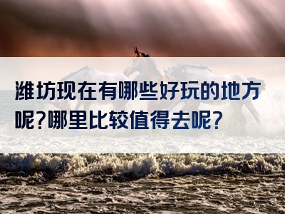 潍坊现在有哪些好玩的地方呢？哪里比较值得去呢？