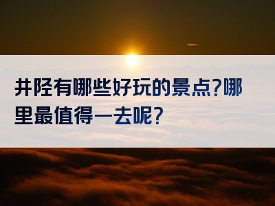 井陉有哪些好玩的景点？哪里最值得一去呢？