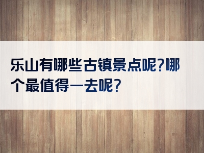 乐山有哪些古镇景点呢？哪个最值得一去呢？