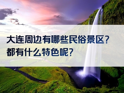 大连周边有哪些民俗景区？都有什么特色呢？