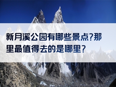 新月溪公园有哪些景点？那里最值得去的是哪里？