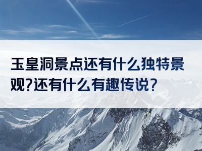 玉皇洞景点还有什么独特景观？还有什么有趣传说？