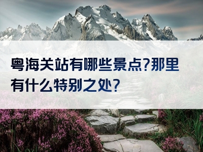 粤海关站有哪些景点？那里有什么特别之处？