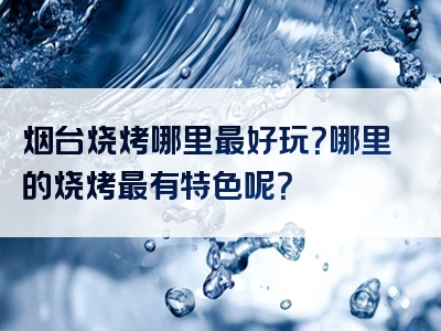 烟台烧烤哪里最好玩？哪里的烧烤最有特色呢？