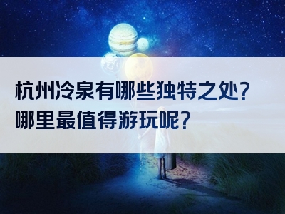 杭州冷泉有哪些独特之处？哪里最值得游玩呢？