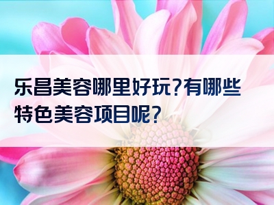 乐昌美容哪里好玩？有哪些特色美容项目呢？