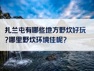 扎兰屯有哪些地方野炊好玩？哪里野炊环境佳呢？