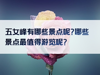 五女峰有哪些景点呢？哪些景点最值得游览呢？