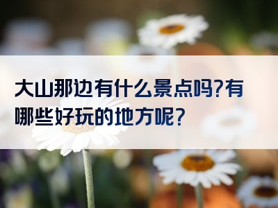 大山那边有什么景点吗？有哪些好玩的地方呢？