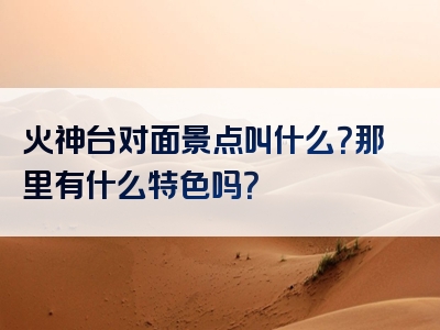 火神台对面景点叫什么？那里有什么特色吗？