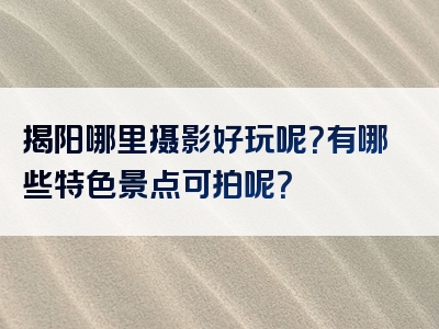 揭阳哪里摄影好玩呢？有哪些特色景点可拍呢？