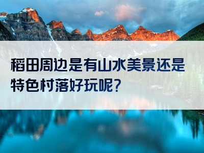 稻田周边是有山水美景还是特色村落好玩呢？