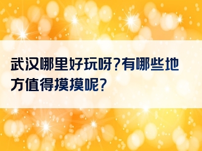 武汉哪里好玩呀？有哪些地方值得摸摸呢？