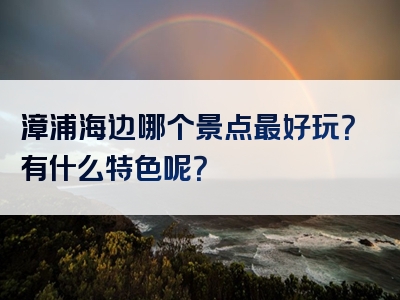 漳浦海边哪个景点最好玩？有什么特色呢？