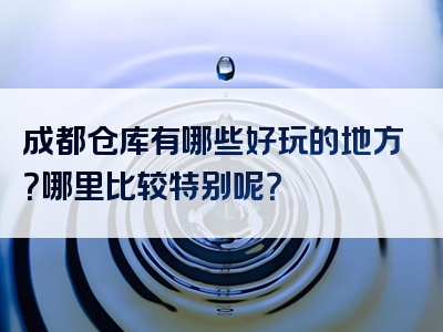 成都仓库有哪些好玩的地方？哪里比较特别呢？