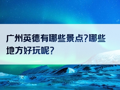 广州英德有哪些景点？哪些地方好玩呢？