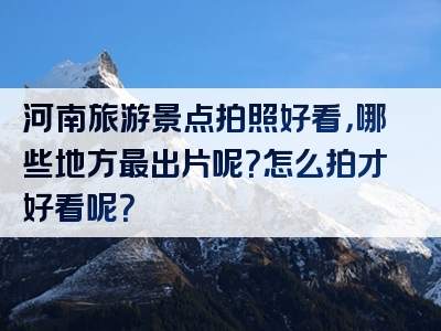 河南旅游景点拍照好看，哪些地方最出片呢？怎么拍才好看呢？