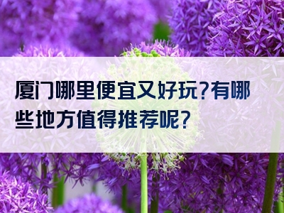 厦门哪里便宜又好玩？有哪些地方值得推荐呢？