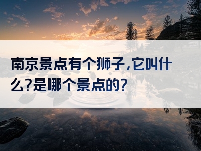 南京景点有个狮子，它叫什么？是哪个景点的？