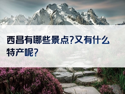 西昌有哪些景点？又有什么特产呢？