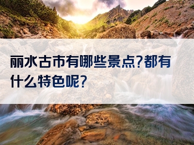 丽水古市有哪些景点？都有什么特色呢？