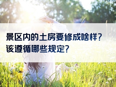 景区内的土房要修成啥样？该遵循哪些规定？