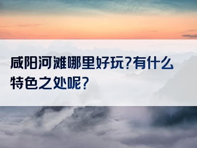 咸阳河滩哪里好玩？有什么特色之处呢？