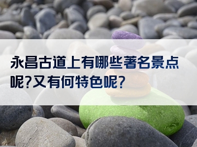 永昌古道上有哪些著名景点呢？又有何特色呢？