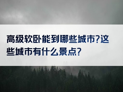 高级软卧能到哪些城市？这些城市有什么景点？