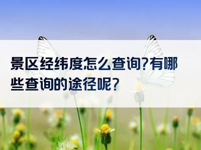 景区经纬度怎么查询？有哪些查询的途径呢？