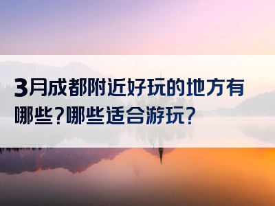 3月成都附近好玩的地方有哪些？哪些适合游玩？