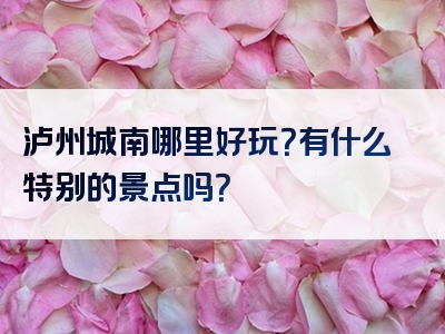 泸州城南哪里好玩？有什么特别的景点吗？