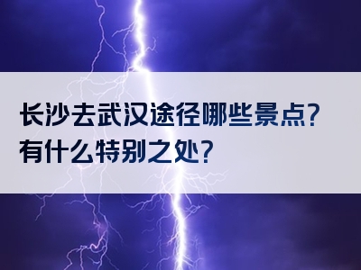 长沙去武汉途径哪些景点？有什么特别之处？