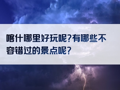 喀什哪里好玩呢？有哪些不容错过的景点呢？