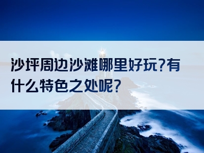 沙坪周边沙滩哪里好玩？有什么特色之处呢？