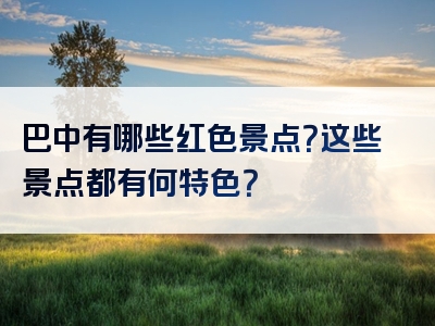 巴中有哪些红色景点？这些景点都有何特色？