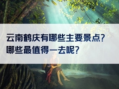 云南鹤庆有哪些主要景点？哪些最值得一去呢？