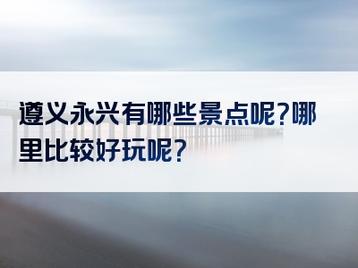 遵义永兴有哪些景点呢？哪里比较好玩呢？