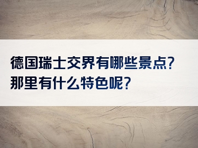 德国瑞士交界有哪些景点？那里有什么特色呢？