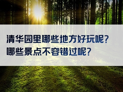 清华园里哪些地方好玩呢？哪些景点不容错过呢？