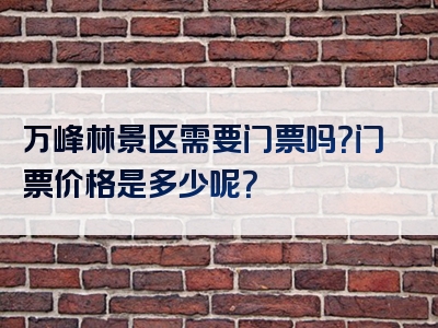 万峰林景区需要门票吗？门票价格是多少呢？