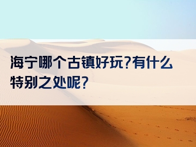 海宁哪个古镇好玩？有什么特别之处呢？