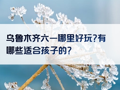 乌鲁木齐六一哪里好玩？有哪些适合孩子的？