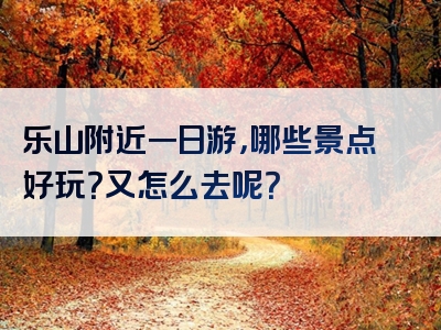 乐山附近一日游，哪些景点好玩？又怎么去呢？