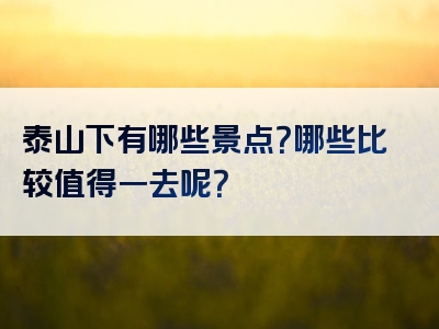 泰山下有哪些景点？哪些比较值得一去呢？