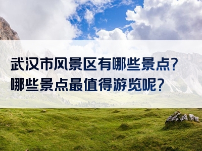 武汉市风景区有哪些景点？哪些景点最值得游览呢？