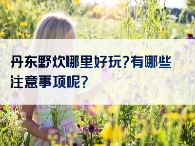 丹东野炊哪里好玩？有哪些注意事项呢？